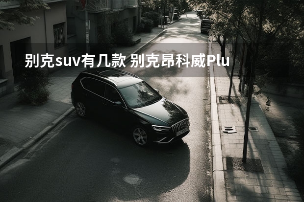 别克suv有几款 别克昂科威Plus售22.99万起，五款车型，哪款最值？ 别克昂科威Plus艾维亚正式亮相 定位全新中型SUV