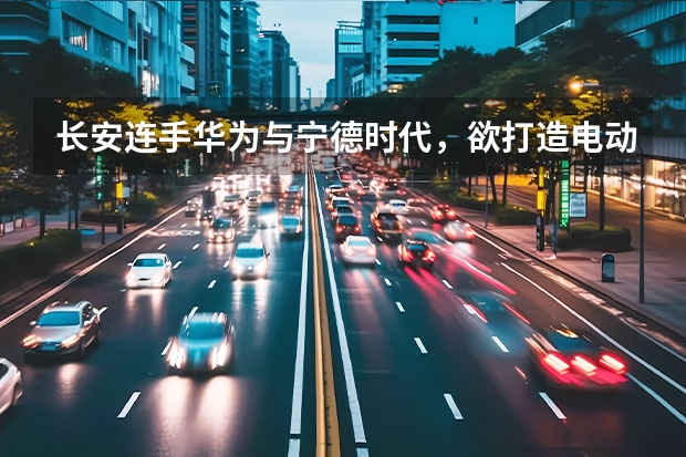 长安连手华为与宁德时代，欲打造电动车，他们会成功吗？