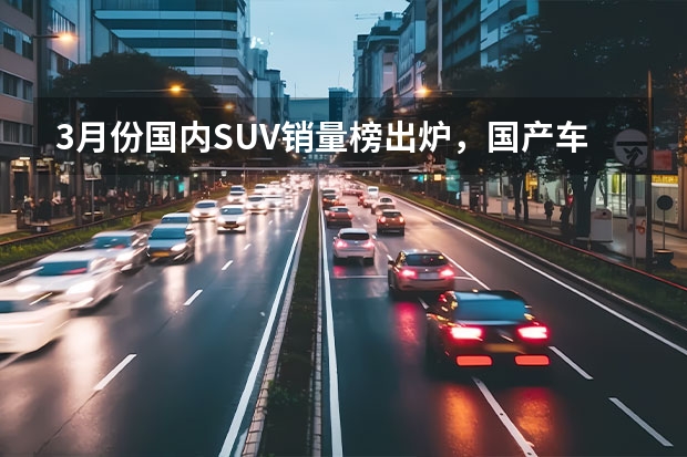 3月份国内SUV销量榜出炉，国产车占6成，合资车占4成（7月国内SUV销量榜出炉，合资车占7成，国产车仅占3成）