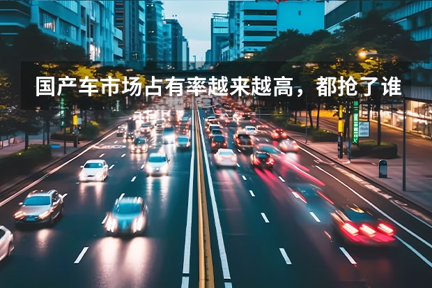 国产车市场占有率越来越高，都抢了谁的市场？看完太解气了（轿车销量排行榜前十名）