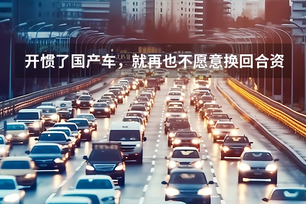 开惯了国产车，就再也不愿意换回合资了，原因是什么？