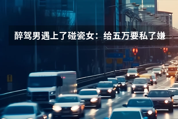 醉驾男遇上了碰瓷女：给五万要私了嫌贵，结果双双被拘，醉驾有哪些危害？