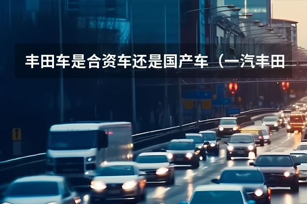 丰田车是合资车还是国产车(一汽丰田是合资车还是国产车?)