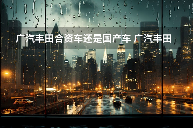 广汽丰田合资车还是国产车 广汽丰田属于国产还是进口