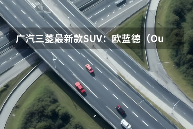 广汽三菱最新款SUV：欧蓝德（Outlander）全方位解读（新车或名LE 广汽三菱今年将推纯电动A级SUV）