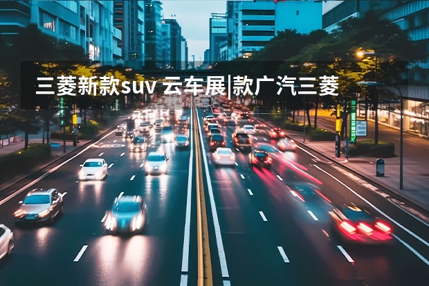 三菱新款suv 云车展|款广汽三菱欧蓝德上市，15.98万元起售，配电动后备厢