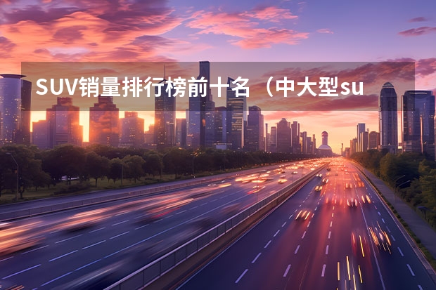 SUV销量排行榜前十名（中大型suv销量排行榜前十名）