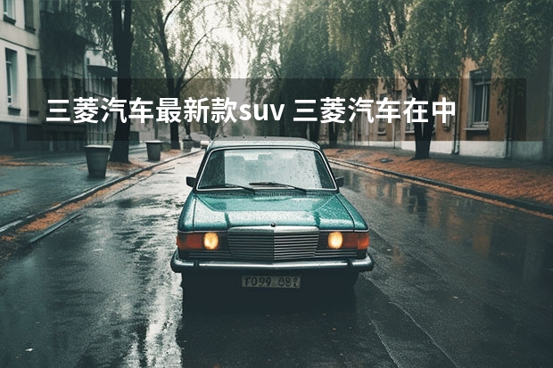 三菱汽车最新款suv 三菱汽车在中国几家合资厂