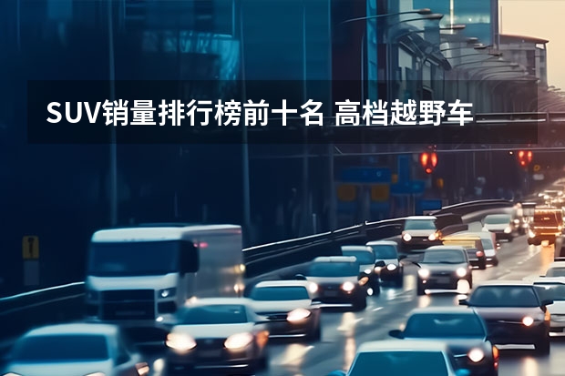 SUV销量排行榜前十名 高档越野车suv排行榜前十名