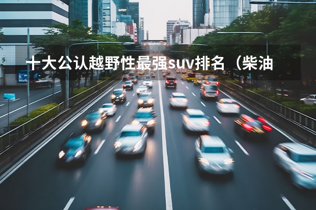 十大公认越野性最强suv排名（柴油版SUV大全，让你轻松找到最佳选择！）