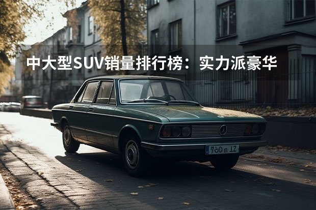 中大型SUV销量排行榜：实力派豪华座驾大比拼P 汽车SUV排行榜前十名