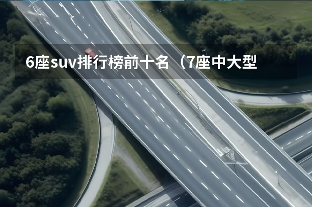 6座suv排行榜前十名（7座中大型SUV推荐，优势对比，谁是你心中的“舒适王”？）